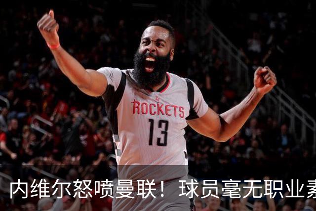 内维尔怒喷曼联！球员毫无职业素养，配不上红魔战袍