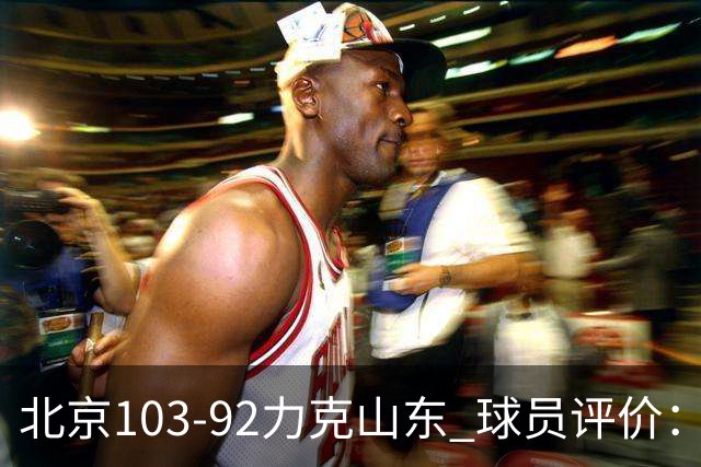 北京103-92力克山东 球员评价：4人优秀，4人及格，2人低迷