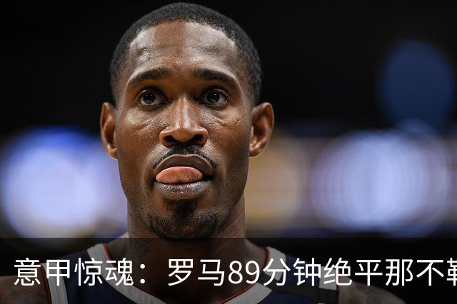 意甲惊魂：罗马89分钟绝平那不勒斯 巴列尔迪英雄救主