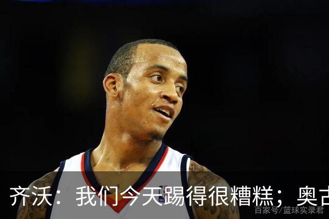 齐沃：我们今天踢得很糟糕；奥古斯托有肠胃炎但硬撑了全场