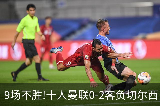 9场不胜!十人曼联0-2客负切尔西 利马5分钟2黄+送点罗杰斯一条龙